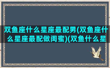 双鱼座什么星座最配男(双鱼座什么星座最配做闺蜜)(双鱼什么星座最配对指数)