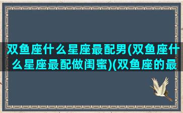 双鱼座什么星座最配男(双鱼座什么星座最配做闺蜜)(双鱼座的最佳匹配是哪个星座)