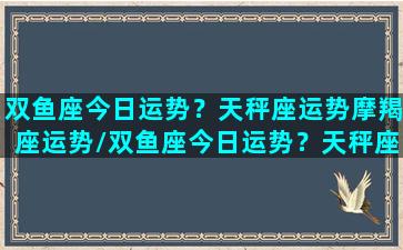 双鱼座今日运势？天秤座运势摩羯座运势/双鱼座今日运势？天秤座运势摩羯座运势-我的网站