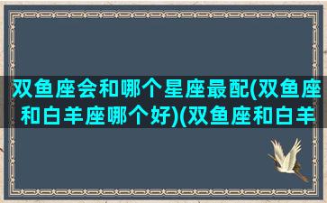 双鱼座会和哪个星座最配(双鱼座和白羊座哪个好)(双鱼座和白羊座般配吗)