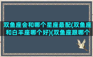 双鱼座会和哪个星座最配(双鱼座和白羊座哪个好)(双鱼座跟哪个星座合适)