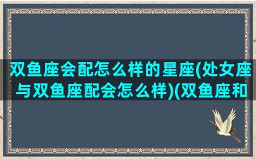 双鱼座会配怎么样的星座(处女座与双鱼座配会怎么样)(双鱼座和处女座是否般配)