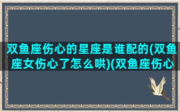 双鱼座伤心的星座是谁配的(双鱼座女伤心了怎么哄)(双鱼座伤心难过怎么安慰)