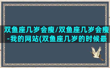 双鱼座几岁会瘦/双鱼座几岁会瘦-我的网站(双鱼座几岁的时候最帅)