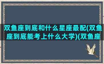 双鱼座到底和什么星座最配(双鱼座到底能考上什么大学)(双鱼座和什么星座的人最配)