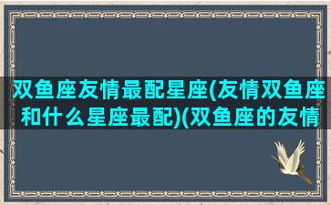 双鱼座友情最配星座(友情双鱼座和什么星座最配)(双鱼座的友情配对)