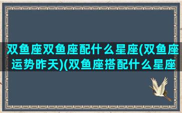 双鱼座双鱼座配什么星座(双鱼座运势昨天)(双鱼座搭配什么星座)