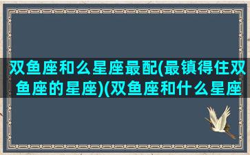 双鱼座和么星座最配(最镇得住双鱼座的星座)(双鱼座和什么星座比较合适)