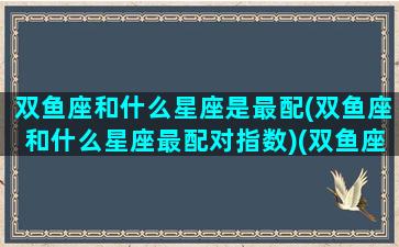 双鱼座和什么星座是最配(双鱼座和什么星座最配对指数)(双鱼座和什么星座是最配的呢)