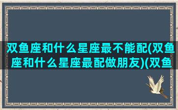 双鱼座和什么星座最不能配(双鱼座和什么星座最配做朋友)(双鱼座和什么星座不适合做朋友)