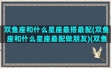 双鱼座和什么星座最搭最配(双鱼座和什么星座最配做朋友)(双鱼座与什么星座最搭配)