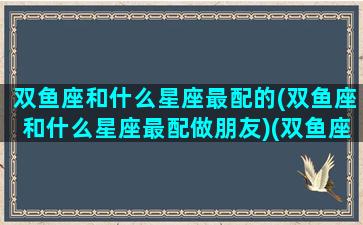 双鱼座和什么星座最配的(双鱼座和什么星座最配做朋友)(双鱼座和什么星座最搭配恋爱关系)