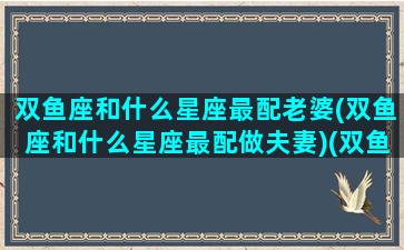 双鱼座和什么星座最配老婆(双鱼座和什么星座最配做夫妻)(双鱼座与什么星座最配婚姻)