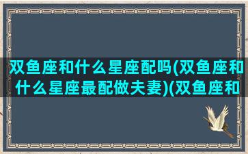 双鱼座和什么星座配吗(双鱼座和什么星座最配做夫妻)(双鱼座和什么星座更搭配)