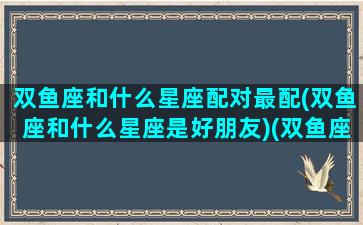 双鱼座和什么星座配对最配(双鱼座和什么星座是好朋友)(双鱼座和什么星座最配对指数)