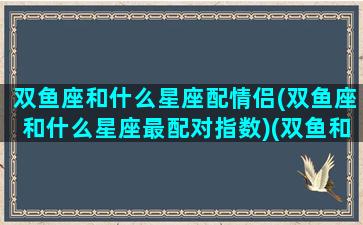 双鱼座和什么星座配情侣(双鱼座和什么星座最配对指数)(双鱼和哪个星座最配做情侣)