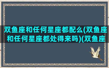 双鱼座和任何星座都配么(双鱼座和任何星座都处得来吗)(双鱼座与各星座契合度)