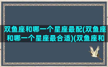 双鱼座和哪一个星座最配(双鱼座和哪一个星座最合适)(双鱼座和哪个星座最搭)