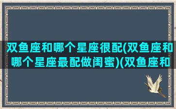 双鱼座和哪个星座很配(双鱼座和哪个星座最配做闺蜜)(双鱼座和哪个星座比较般配)