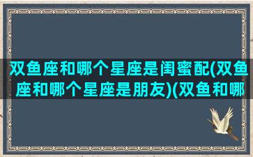 双鱼座和哪个星座是闺蜜配(双鱼座和哪个星座是朋友)(双鱼和哪个星座是最好的闺蜜)