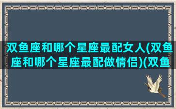 双鱼座和哪个星座最配女人(双鱼座和哪个星座最配做情侣)(双鱼和什么星座女最配)