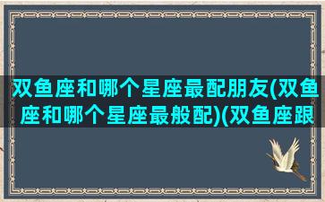 双鱼座和哪个星座最配朋友(双鱼座和哪个星座最般配)(双鱼座跟哪个星座最般配)