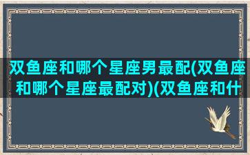 双鱼座和哪个星座男最配(双鱼座和哪个星座最配对)(双鱼座和什么星座男生最配)