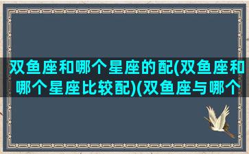 双鱼座和哪个星座的配(双鱼座和哪个星座比较配)(双鱼座与哪个星座最般配)