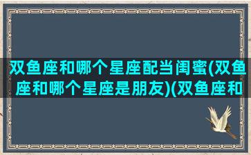 双鱼座和哪个星座配当闺蜜(双鱼座和哪个星座是朋友)(双鱼座和哪个星座最合适做闺蜜)