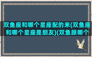 双鱼座和哪个星座配的来(双鱼座和哪个星座是朋友)(双鱼跟哪个星座)