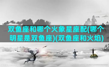 双鱼座和哪个火象星座配(哪个明星是双鱼座)(双鱼座和火焰)