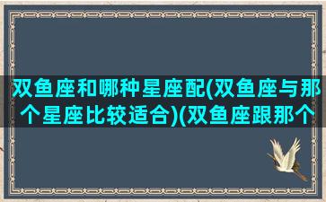 双鱼座和哪种星座配(双鱼座与那个星座比较适合)(双鱼座跟那个星座搭配)