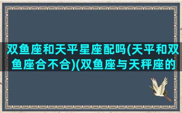 双鱼座和天平星座配吗(天平和双鱼座合不合)(双鱼座与天秤座的匹配程度)