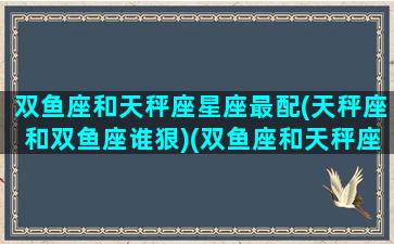 双鱼座和天秤座星座最配(天秤座和双鱼座谁狠)(双鱼座和天秤座最配夫妻相)