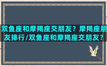 双鱼座和摩羯座交朋友？摩羯座朋友排行/双鱼座和摩羯座交朋友？摩羯座朋友排行-我的网站