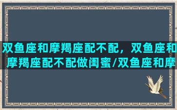 双鱼座和摩羯座配不配，双鱼座和摩羯座配不配做闺蜜/双鱼座和摩羯座配不配，双鱼座和摩羯座配不配做闺蜜-我的网站