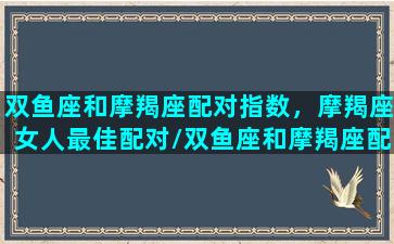 双鱼座和摩羯座配对指数，摩羯座女人最佳配对/双鱼座和摩羯座配对指数，摩羯座女人最佳配对-我的网站