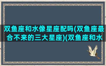 双鱼座和水像星座配吗(双鱼座最合不来的三大星座)(双鱼座和水瓶座之间是什么星座)