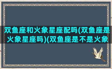 双鱼座和火象星座配吗(双鱼座是火象星座吗)(双鱼座是不是火象星座)