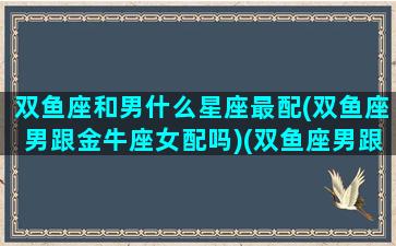 双鱼座和男什么星座最配(双鱼座男跟金牛座女配吗)(双鱼座男跟什么星座合适)