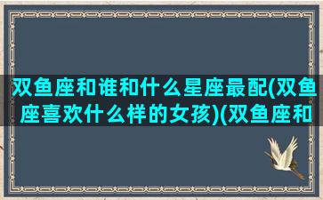 双鱼座和谁和什么星座最配(双鱼座喜欢什么样的女孩)(双鱼座和哪个星座最搭)