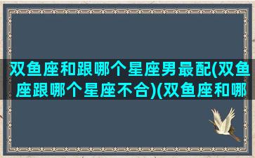 双鱼座和跟哪个星座男最配(双鱼座跟哪个星座不合)(双鱼座和哪个星座更般配)