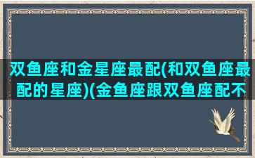 双鱼座和金星座最配(和双鱼座最配的星座)(金鱼座跟双鱼座配不)