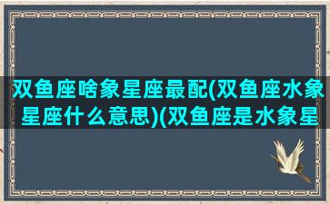 双鱼座啥象星座最配(双鱼座水象星座什么意思)(双鱼座是水象星座之首吗)