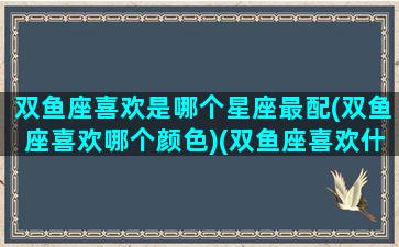 双鱼座喜欢是哪个星座最配(双鱼座喜欢哪个颜色)(双鱼座喜欢什么样的星座女生)