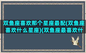 双鱼座喜欢那个星座最配(双鱼座喜欢什么星座)(双鱼座最喜欢什么星座的人)