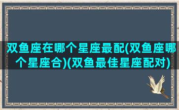 双鱼座在哪个星座最配(双鱼座哪个星座合)(双鱼最佳星座配对)