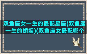 双鱼座女一生的最配星座(双鱼座一生的婚姻)(双鱼座女最配哪个星座)