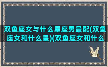 双鱼座女与什么星座男最配(双鱼座女和什么星)(双鱼座女和什么星座男最配做情侣)