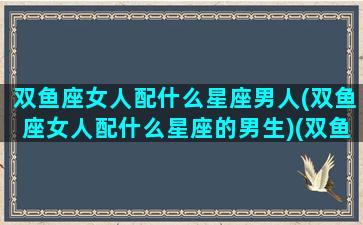 双鱼座女人配什么星座男人(双鱼座女人配什么星座的男生)(双鱼座女生搭配什么星座男生)